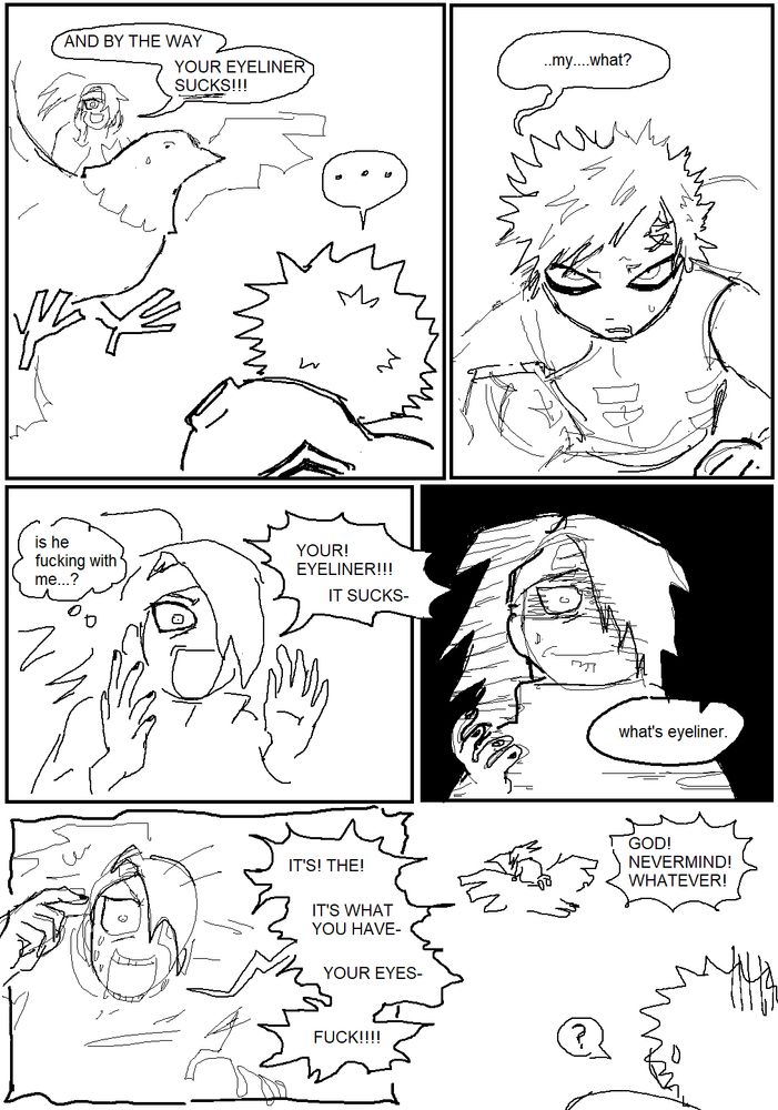 naruto fan comic. in the first panel, deidara is riding atop his bird and shouting down to gaara, "and by the way, your eyeliner sucks!". in the next panel, gaara is looking up at him confused and says, "...my...what?"
in the next panel, deidara is looking a little nervous as he repeats himself but louder. his thought bubble reads, "is he fucking with me...?" 
next panel, deidara is shocked to his core as gaara asks him what eyeliner is. 
next, he's getting really frazzled now as he shouts "it's! the! it's what you have- your eyes- fuck!"
in the last panel, gaara is watching him fly away. deidara's parting words are "god! never mind! what ever!"