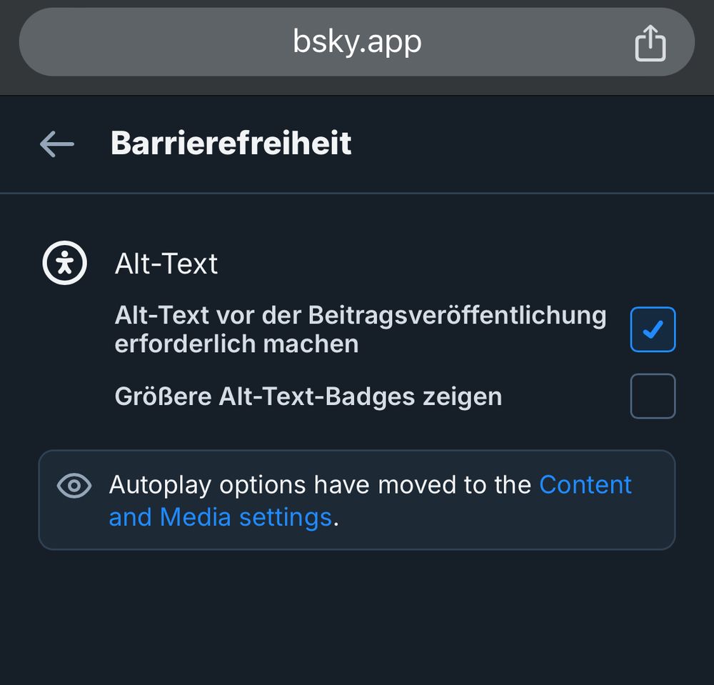 Screenshot der Einstellungen von Bluesky zur Barrierefreiheit mit "Alt-Text" als einzigen Unterpunkt. Neben "Alt-Text vor der Beitragsveröffentlichung erforderlich machen" ist ein Haken gesetzt.
Darunter ist neben "Größere Alt-Text-Badges zeigen" kein Haken gesetzt.
Darunter in englisch der Hinweis, dass Autoplay-Optionen in die "Content and Media"-Einstellungen verschoben wurden.