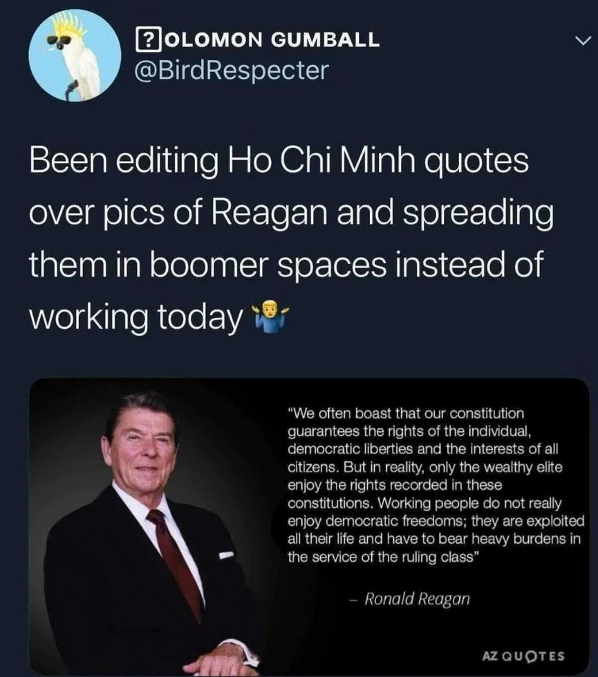 Been editing Ho Chi Minh quotes over pics of Reagan and spreading them in boomer spaces instead of working today.

Over a picture of Reagan and the following quote from Ho Chi Minh
The capitalists often boast that their constitutions guarantee the rights of the individual, democratic liberties and the interests of all citizens. But in reality, only the bourgeoisie enjoy the rights recorded in these constitutions. The working people do not really enjoy democratic freedoms; they are exploited all their life and have to bear heavy burdens in the service of the exploiting class. 