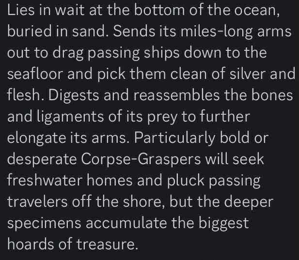 Text: lies and wait at the bottom of the ocean, buried in sand. Sends it miles long arms out to drag passing ships down to the sea floor and pick them clean of silver and flash. Digest and reassembles the bones and ligaments of its prey to further elongate its arms. Particularly bold or desperate corpse. Graspers will seek freshwater homes and plug passing travelers off the shore, but the bigger specimens accumulate the biggest hoards of treasure.