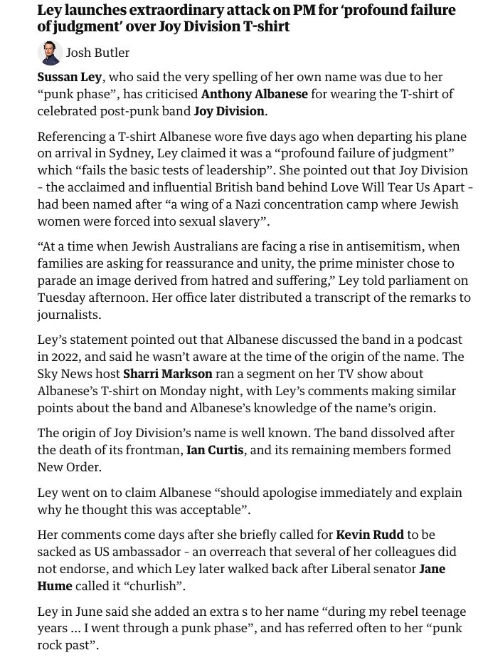 Ley launches extraordinary attack on PM for ‘profound failure of judgment’ over Joy Division T-shirt

Josh Butler
Sussan Ley, who said the very spelling of her own name was due to her “punk phase”, has criticised Anthony Albanese for wearing the T-shirt of celebrated post-punk band Joy Division.

Referencing a T-shirt Albanese wore five days ago when departing his plane on arrival in Sydney, Ley claimed it was a “profound failure of judgment” which “fails the basic tests of leadership”. She pointed out that Joy Division – the acclaimed and influential British band behind Love Will Tear Us Apart – had been named after “a wing of a Nazi concentration camp where Jewish women were forced into sexual slavery”.

“At a time when Jewish Australians are facing a rise in antisemitism, when families are asking for reassurance and unity, the prime minister chose to parade an image derived from hatred and suffering,” Ley told parliament on Tuesday afternoon. Her office later distributed a transcript of the remarks to journalists.

Ley’s statement pointed out that Albanese discussed the band in a podcast in 2022, and said he wasn’t aware at the time of the origin of the name. The Sky News host Sharri Markson ran a segment on her TV show about Albanese’s T-shirt on Monday night, with Ley’s comments making similar points about the band and Albanese’s knowledge of the name’s origin.

The origin of Joy Division’s name is well known. The band dissolved after the death of its frontman, Ian Curtis, and its remaining members formed New Order.

Ley went on to claim Albanese “should apologise immediately and explain why he thought this was acceptable”.

Her comments come days after she briefly called for Kevin Rudd to be sacked as US ambassador – an overreach that several of her colleagues did not endorse, and which Ley later walked back after Liberal senator Jane Hume called it “churlish”.