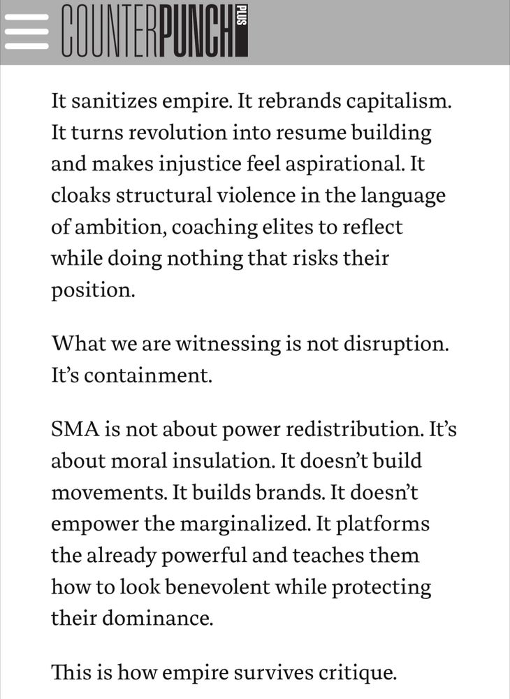 It sanitizes empire. It rebrands capitalism. It turns revolution into resume building and makes injustice feel aspirational. It cloaks structural violence in the language of ambition, coaching elites to reflect while doing nothing that risks their position.

What we are witnessing is not disruption. It’s containment.

SMA is not about power redistribution. It’s about moral insulation. It doesn’t build movements. It builds brands. It doesn’t empower the marginalized. It platforms the already powerful and teaches them how to look benevolent while protecting their dominance.

This is how empire survives critique.