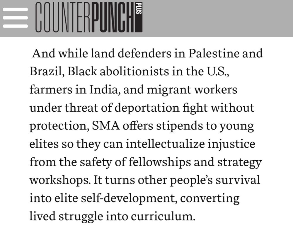 And while land defenders in Palestine and Brazil, Black abolitionists in the U.S., farmers in India, and migrant workers under threat of deportation fight without protection, SMA offers stipends to young elites so they can intellectualize injustice from the safety of fellowships and strategy workshops. It turns other people’s survival into elite self-development, converting lived struggle into curriculum.