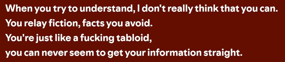 Screencap from the lyrics of Shatty Fatmas by AFI. The text reads "When you try to understand, I don't really think that you can. You relay fiction, facts you avoid. You're just like a fucking tabloid, you can never seem to get your information straight."