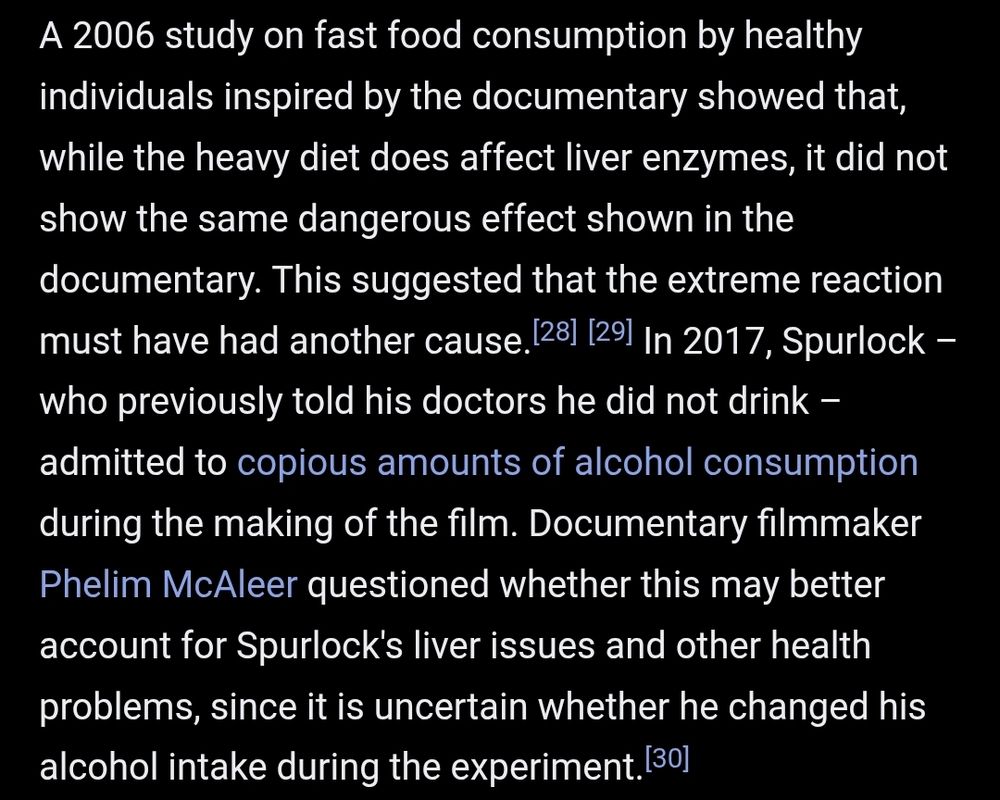 Wikipedia extract.
"A 2006 study on fast food consumption by healthy individuals inspired by the documentary showed that, while the heavy diet does affect liver enzymes, it did not show the same dangerous effect shown in the documentary. This suggested that the extreme reaction must have had another cause. In 2017, Spurlock – who previously told his doctors he did not drink – admitted to copious amounts of alcohol consumption during the making of the film. Documentary filmmaker Phelim McAleer questioned whether this may better account for Spurlock's liver issues and other health problems, since it is uncertain whether he changed his alcohol intake during the experiment."