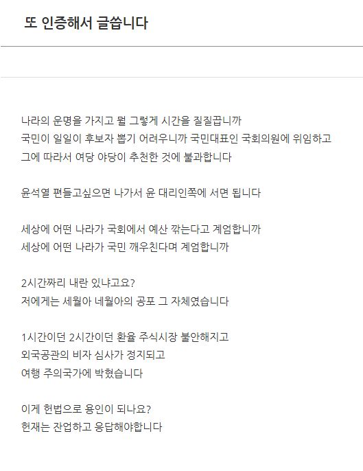 또 인증해서 글씁니다

나라의 운명을 가지고 뭘 그렇게 시간을 질질끕니까
국민이 일일이 후보자 뽑기 어려우니까 국민대표인 국회의원에 위임하고
그에 따라서 여당 야당이 추천한 것에 불과합니다

윤석열 편들고싶으면 나가서 윤 대리인쪽에 서면 됩니다

세상에 어떤 나라가 국회에서 예산 깎는다고 계엄합니까
세상에 어떤 나라가 국민 깨우친다며 계엄합니까

2시간짜리 내란 있냐고요?
저에게는 세월아 네월아의 공포 그 자체였습니다

1시간이던 2시간이던 환율 주식시장 불안해지고
외국공관의 비자 심사가 정지되고
여행 주의국가에 박혔습니다

이게 헌법으로 용인이 되나요?
헌재는 잔업하고 응답해야합니다