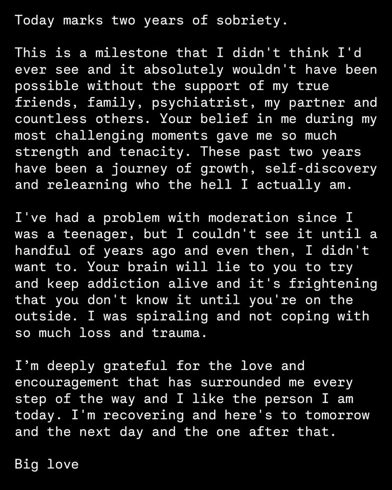 A photo of text that says: 

Today marks two years of sobriety.

This is a milestone that I didn't think I'd ever see and it absolutely wouldn't have been possible without the support of my true friends, family, psychiatrist, my partner and countless others. Your belief in me during my most challenging moments gave me so much strength and tenacity. These past two years have been a journey of growth, self-discovery and relearning who the hell I actually am.

I've had a problem with moderation since I was a teenager, but I couldn't see it until a handful of years ago and even then, I didn't want to. Your brain will lie to you to try and keep addiction alive and it's frightening that you don't know it until you're on the outside. I was spiraling and not coping with so much loss and trauma. 

I’m deeply grateful for the love and encouragement that has surrounded me every step of the way and I like the person I am today. I'm recovering and here's to tomorrow and the next day and the one after that.

Big love