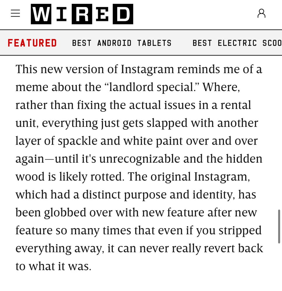 Wired screenshot: This new version of Instagram reminds me of a meme about the "landlord special." Where, rather than fixing the actual issues in a rental unit, everything just gets slapped with another layer of spackle and white paint over and over again-until it's unrecognizable and the hidden wood is likely rotted. The original Instagram, which had a distinct purpose and identity, has been globbed over with new feature after new feature so many times that even if you stripped everything away, it can never really revert back to what it was.
