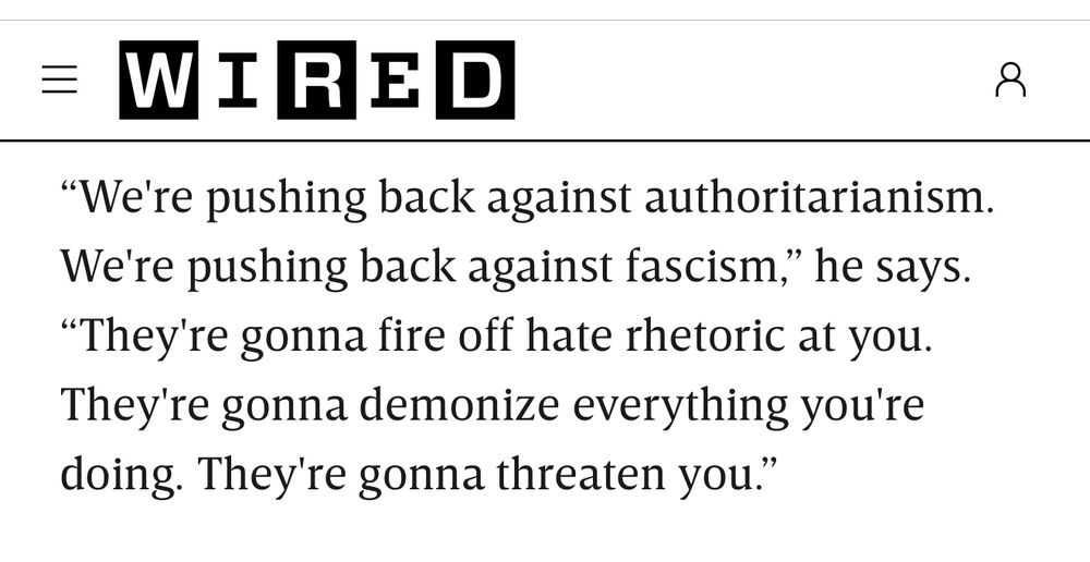= WIRED
"We're pushing back against authoritarianism.
We're pushing back against fascism," he says.
"They're gonna fire off hate rhetoric at you.
They're gonna demonize everything you're doing. They're gonna threaten you"
