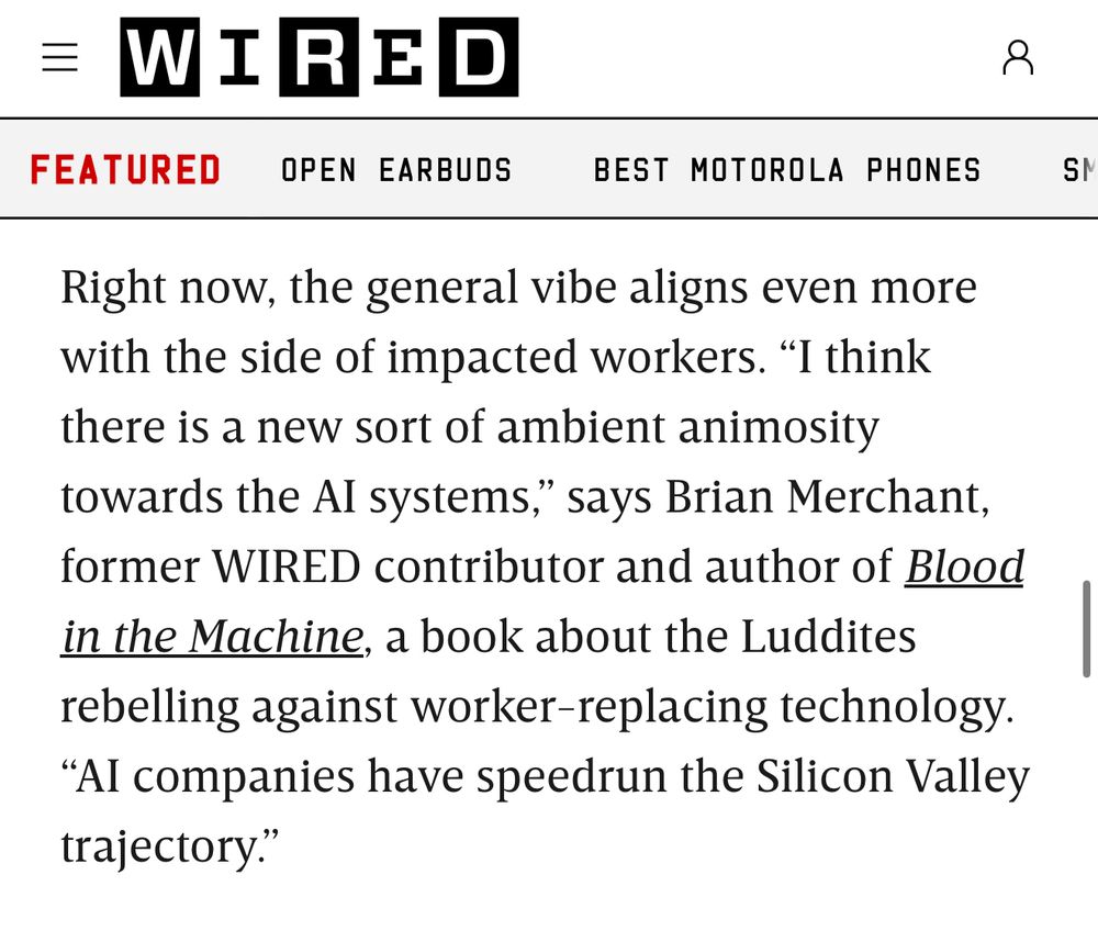 Wired screenshot: Right now, the general vibe aligns even more with the side of impacted workers.
"I think
there is a new sort of ambient animosity towards the Al systems," says Brian Merchant, former WIRED contributor and author of Blood in the Machine, a book about the Luddites rebelling against worker-replacing technology.
"Al companies have speedrun the Silicon Valley trajectory."