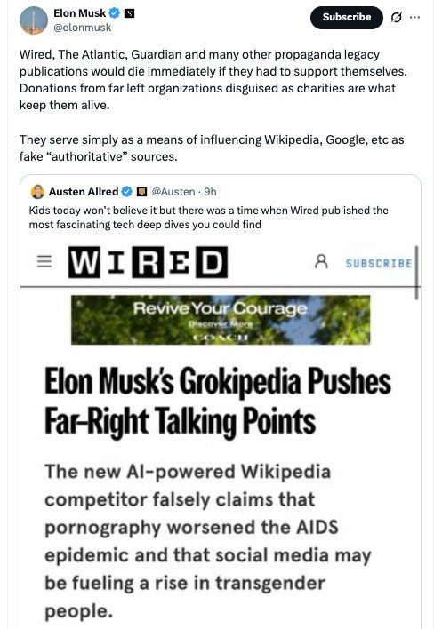 Elon Musk -S @elonmusk
Subscribe
G..
Wired, The Atlantic, Guardian and many other propaganda legacy publications would die immediately if they had to support themselves.
Donations from far left organizations disguised as charities are what keep them alive.
They serve simply as a means of influencing Wikipedia, Google, etc as fake "authoritative" sources.
Austen Allred * • @Austen - 9h
Kids today won't believe it but there was a time when Wired published the most fascinating tech deep dives you could find
=WIRED
SUBSCRIBE
Revive Your Courage
CONCE
Elon Musk's Grokipedia Pushes Far-Right Talking Points
The new Al-powered Wikipedia competitor falsely claims that pornography worsened the AIDS epidemic and that social media may be fueling a rise in transgender 