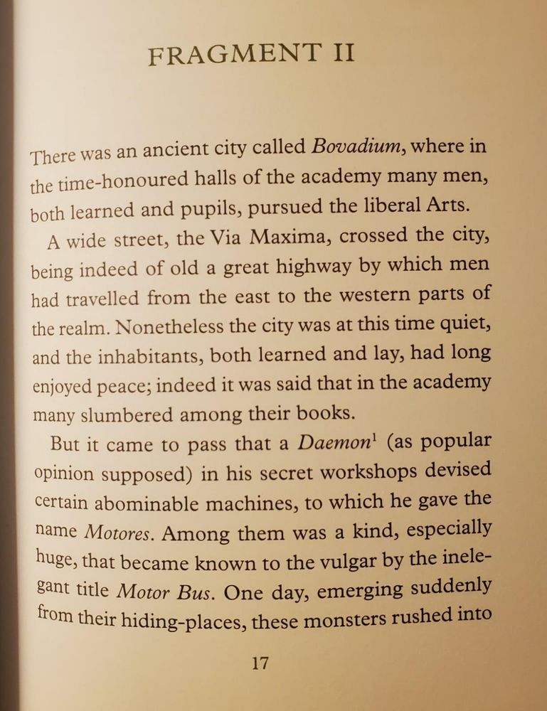 There as an ancient city called Bovadium [ie Oxford], where in the time honoured halls of the academy many men, both learned and pupils, pursed the liberal Arts.
A wide street, the Via Maxima, crossed the city, benign indeed of old a great highway by which men

A wide street, the Via Maxima, [ie, the High Street], crossed the city, being indeed of old a great highway by which men had travelled from the east to the western parts of the realm. Nonetheless the city was at this time quiet, and the inhabitants, both learned and lay, had long enjoyed the peace; indeed it was said that in the academy many slumbered among their books.

But it came to pass that a Daemon (as popular opinion supposed) in his secret workshops devised certain abominable machines, to which he gave the name “Motors”. AMong them was a kind, especially huge, that became known to the vulgar by the inelegant title Motor Bus. One day, emerging suddenly from their hiding places, these monsters rushed into Bovadium, and with a din or wheels and great stench from their intestines they rolled through the city, putting horses to flight, and hunting pedestrians in the streets.

