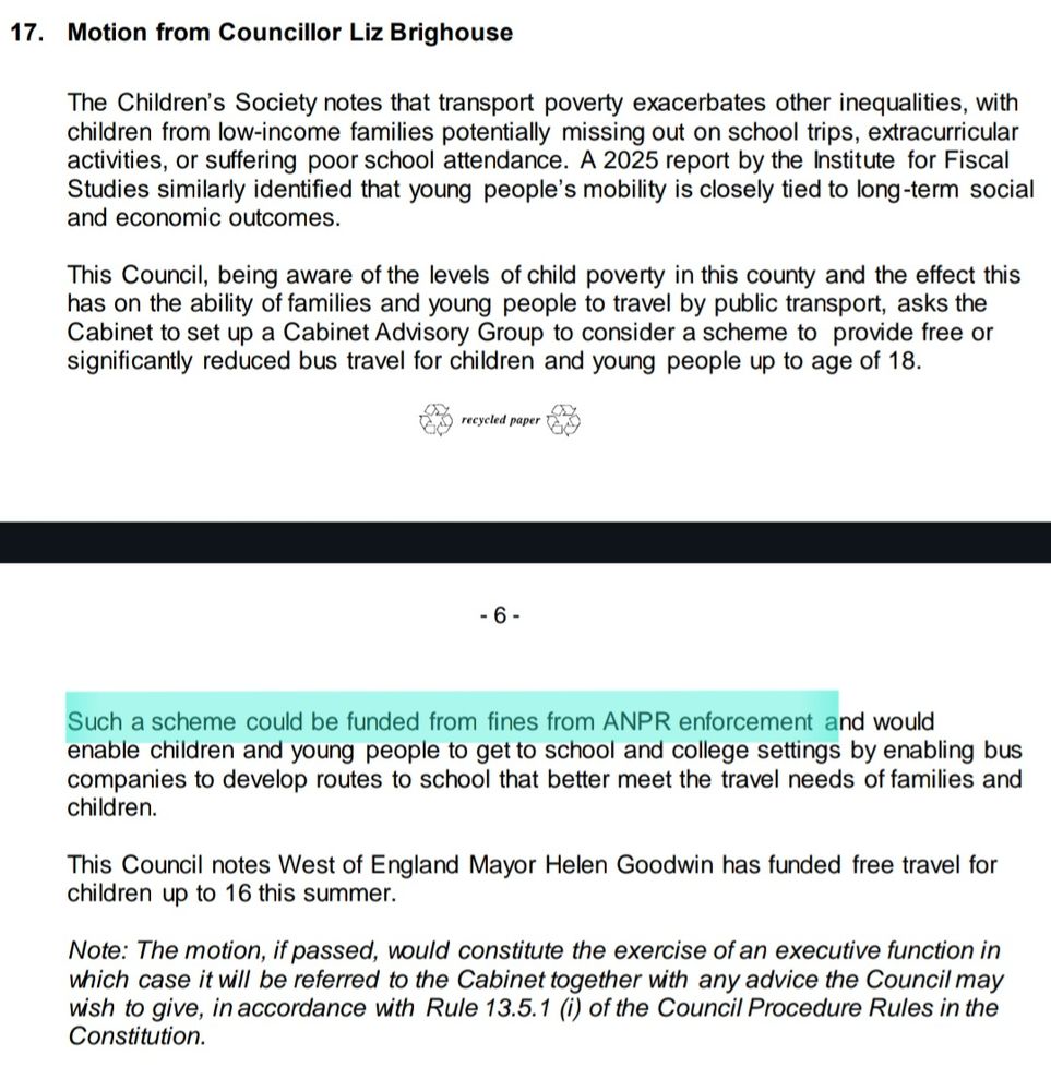 Motion from Councillor Liz Brighouse
The Children’s Society notes that transport poverty exacerbates other inequalities, with 
children from low-income families potentially missing out on school trips, extracurricular 
activities, or suffering poor school attendance. A 2025 report by the Institute for Fiscal 
Studies similarly identified that young people’s mobility is closely tied to long-term social 
and economic outcomes.
This Council, being aware of the levels of child poverty in this county and the effect this 
has on the ability of families and young people to travel by public transport, asks the 
Cabinet to set up a Cabinet Advisory Group to consider a scheme to provide free or 
significantly reduced bus travel for children and young people up to age of 18.
Such a scheme could be funded from fines from ANPR enforcement and would 

enable children and young people to get to school and college settings by enabling bus 
companies to develop routes to school that better meet the travel needs of families and 
children.
This Council notes West of England Mayor Helen Goodwin has funded free travel for 
children up to 16 this summer.
Note: The motion, if passed, would constitute the exercise of an executive function in 
which case it will be referred to the Cabinet together with any advice the Council may
wish to give, in accordance with Rule 13.5.1 (i) of the Council Procedure Rules in the 
Constitution.