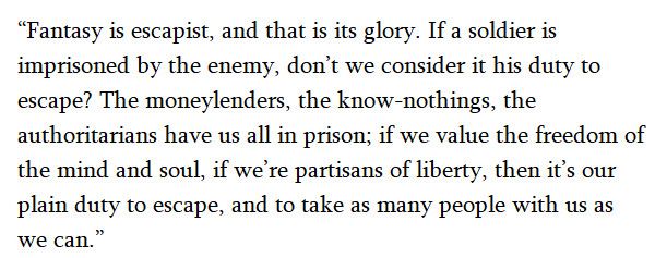 Quite by Ursula K. Le Guin: “Fantasy is escapist, and that is its glory. If a soldier is imprisoned by the enemy, don't we consider it his duty to escape? The moneylenders, the know-nothings, the authoritarians have us all in prison; if we value the freedom of the mind and soul, if we're partisans of liberty, then it's our plain duty to escape, and to take as many people with us as we can.”