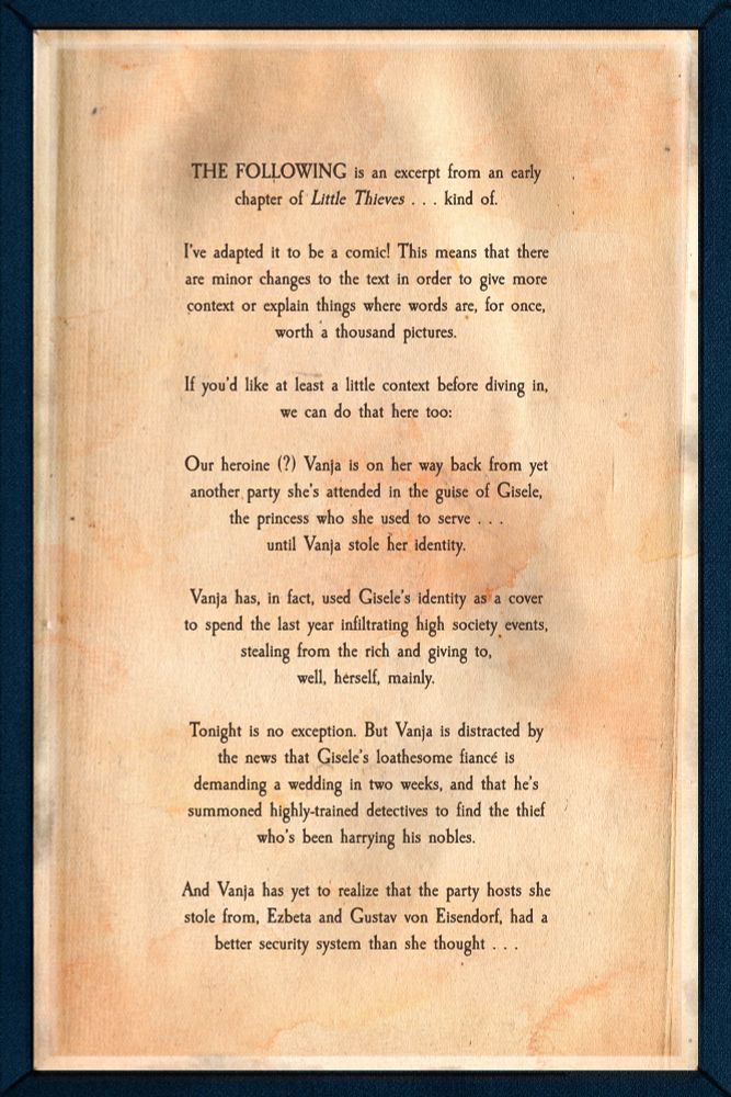 Inside of the front cover, with a bit of context that reads: "THE FOLLOWING is an excerpt from an early chapter of Little Thieves . . . kind of. I’ve adapted it to be a comic! This means that there are minor changes to the text in order to give more context or explain things where words are, for once, worth a thousand pictures. If you’d like at least a little context before diving in, we can do that here too:

Our heroine (?) Vanja is on her way back from yet another party she’s attended in the guise of Gisele, the princess who she used to serve . . . 
until Vanja stole her identity.

Vanja has, in fact, used Gisele’s identity as a cover to spend the last year infiltrating high society events, stealing from the rich and giving to, 
well, herself, mainly.

Tonight is no exception. But Vanja is distracted by the news that Gisele’s loathesome fiancé is demanding a wedding in two weeks, and that he’s summoned highly-trained detectives to find the thief who’s been harrying his nobles.

And Vanja has yet to realize that the party hosts she stole from, Ezbeta and Gustav von Eisendorf, had a better security system than she thought . . ."