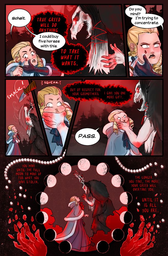 “Scheit,” I breathe, and immediately prod at the stone with the tip of my knife. “I could buy five horses with this.”
“True greed,” Eiswald thunders, “will do anything to take what it wants.”
I shoot her a pointed look as the blade scrapes against the ruby, perhaps a little too close to my right eye. Admittedly, cutting gemstones out of my own face is not ideal, but . . . five horses. “Do you mind? I’m trying to concentrate.”
But no matter how I chisel at the jewel, it won’t move, as if it’s grown right out of my cheekbone.
Eiswald knocks the knife aside anyway, seizing my chin in a grip that makes me squirm. “Out of respect for your godmothers, I give you one more gift.”
“Pass,” I grind out.
“You have until the full moon to make up for what you have stolen,” Eiswald growls. “The longer you take, the more your greed will overtake you, until it is all you are.”