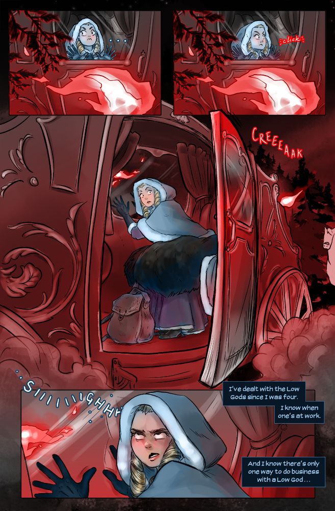 I peek out from the furs. The muted drumrolls of hoofbeats have fallen silent, and beyond the coach windows I only see pitch-black night, and torchlight sweeping down spruce boughs. My brow furrows with confusion. We’re deep into the forest of Eiswald, with no need to stop.
Then I see it.
The torchlight is steady, unmoving, like the flame itself has frozen. And if I look carefully, I can see the crumbling ash of my fortune taking a turn for the worse.
There’s no sound but my heartbeat rattling in my ears as the coach door slowly, quietly swings open.
Nothing is there.
Prickles run up the back of my neck. This could be the work of a grimling, a wicked, hungry spirit looking for a meal.
Then again, a grimling wouldn’t bother with these theatrics. I’ve dealt with two Low Gods since I was four; I know when one’s at work.