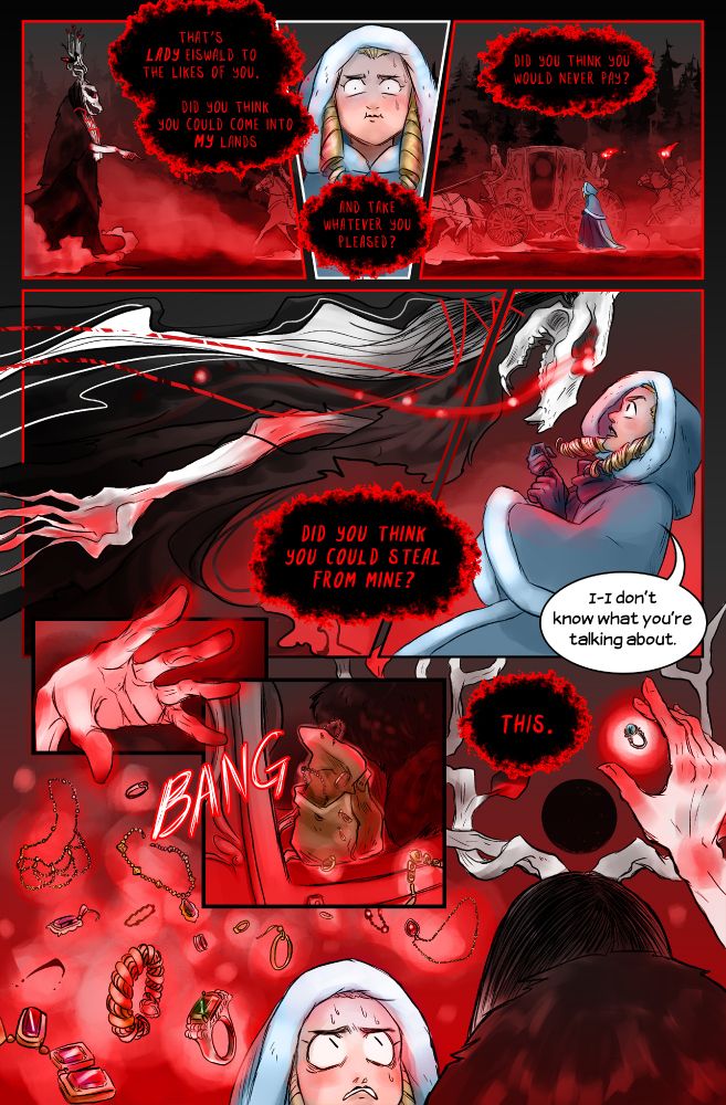 “It’s Lady Eiswald to the likes of you. Did you think you could come into my lands and take whatever you pleased? Did you think you would never pay?” Eiswald’s voice rises to a shriek. I blink and she’s suddenly closed the distance, looming taller than even the coach, eyes burning scarlet. “Did you think you could steal from mine?”
“I don’t know what you’re talking about,” I gasp, stumbling back.
There’s a bang. A glittering cloud pours from the open coach door: everything I took from the Eisendorfs, hanging in midair like hornets.
The pewter ring rises above them all, its moonstone shimmering in cold talons. “This,” Eiswald snaps. 