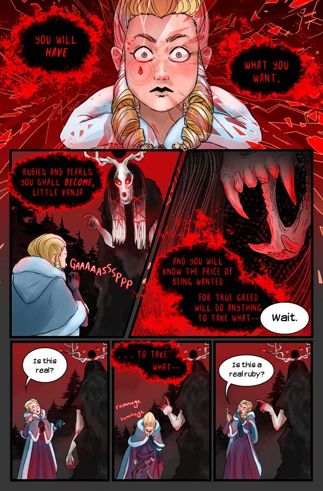 “You will have what you want.”
I suck in a breath like a dagger in the gut. I can move again. My hand flies to my face—and catches on something hard, no bigger than the tip of my little finger.
Eiswald does not have lips to smile with, but the jaws of the bear skull crack a little wider. Torchlight slices along her teeth. “Rubies and pearls you shall become, little Vanja, and you will know the price of being wanted. For true greed will do anything to take what—”
“Wait.” I strip off my glove and run my bare fingers over whatever she’s put on my cheek. It’s too rough to be a pearl. “Is this real?”
Eiswald tries again. “To take what it—”
“Is this a real ruby?” I whip out my boot knife and check my dim reflection in the blade.
Sure enough, a fat, impeccable, teardrop-shaped ruby sits below my right eye.