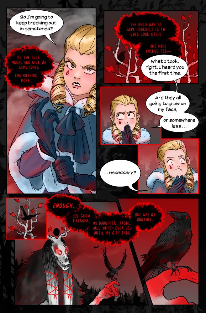 The thing about Low Gods is they’re inordinately fond of talking like a book of doomsday prophecies. You could ask Fortune about the weather and she’d say something like, The wind’s loyalty skews, the veil lifts and that would mean “The rain will clear out by Tuesday.” The only way to get a straight answer from them is to spell it out first. “So I’m going to keep breaking out in gemstones?” 
“By the full moon, you will be gemstones and nothing more. The only way to save yourself is to shed your greed and make amends for—”
“What I took, right, I heard you the first time.” I purse my lips. If I’m sprouting jewels like warts, maybe I’ve solved at least my money problem. “Are they all going to grow on my face, or somewhere less . . . necessary?”
“Enough. You grow tiresome.” Eiswald flicks a hand, and the raven flutters down from her antlers to alight upon one ruddy fingertip. “My daughter, Ragne, will watch over you until my gift ends, one way or another.”