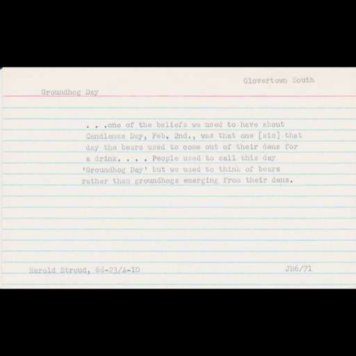 Glovertown South

Groundhog. Day
...one of the beliefs we used to have about Candleman Day, Feb. 2nd., was that one [sic] that day the boars used to come out of their dens for a drink... People used to call this day "Groundhog Day' but we used to think of bears rather than groundhogs emerging from their dens.

Harold Stroud, 65-2326-101
JH6/71