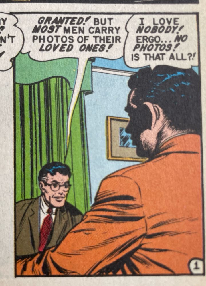 Two men talking:

GRANTED! BUT MOST MEN CARRY PHOTOS OF THEIR LOVED ONES!

I LOVE NOBODY!
ERGO.
NO
PHOTOS!
IS THAT ALL?!


