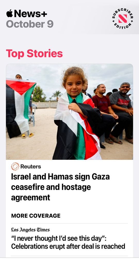 News+
October 9

Top Stories

• Reuters
Israel and Hamas sign Gaza ceasefire and hostage agreement

MORE COVERAGE

Los Angeles Times
"I never thought I'd see this day":
Celebrations erupt after deal is reached