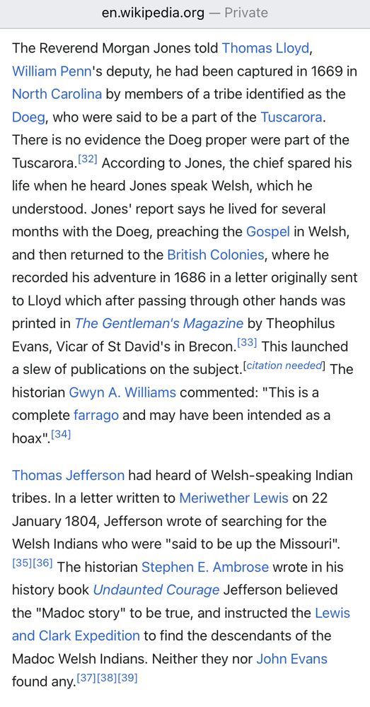 en.wikipedia.org - Private

The Reverend Morgan Jones told Thomas Lloyd, William Penn's deputy, he had been captured in 1669 in North Carolina by members of a tribe identified as the Doeg, who were said to be a part of the Tuscarora.
There is no evidence the Doeg proper were part of the Tuscarora. [32] According to Jones, the chief spared his life when he heard Jones speak Welsh, which he understood. Jones' report says he lived for several months with the Doeg, preaching the Gospel in Welsh, and then returned to the British Colonies, where he recorded his adventure in 1686 in a letter originally sent to Lloyd which after passing through other hands was printed in The Gentleman's Magazine by Theophilus Evans, Vicar of St David's in Brecon. [33] This launched a slew of publications on the subject. [citation needed The historian Gwyn A. Williams commented: "This is a complete farrago and may have been intended as a hoax". [34]

Thomas Jefferson had heard of Welsh-speaking Indian tribes. In a letter written to Meriwether Lewis on 22 January 1804, Jefferson wrote of searching for the Welsh Indians who were "said to be up the Missouri". [35][36] The historian Stephen E. Ambrose wrote in his history book Undaunted Courage Jefferson believed the "Madoc story" to be true, and instructed the Lewis and Clark Expedition to find the descendants of the Madoc Welsh Indians. Neither they nor John Evans found any. [37][38][39]