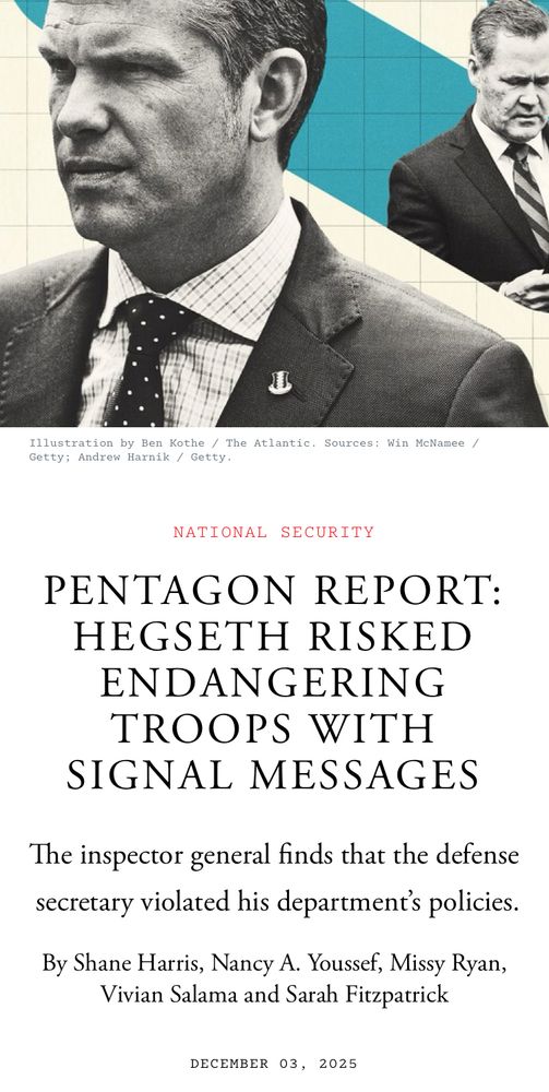 Illustration by Ben Kothe / The Atlantic. Sources: Win McNamee / Getty; Andrew Harnik / Getty.

NATIONAL SECURITY

PENTAGON REPORT:
HEGSETH RISKED ENDANGERING TROOPS WITH SIGNAL MESSAGES

The inspector general finds that the defense secretary violated his department's policies.

By Shane Harris, Nancy A. Youssef, Missy Ryan, Vivian Salama and Sarah Fitzpatrick

DECEMBER 03, 2025