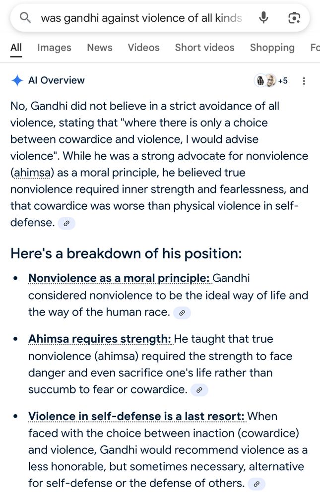 • was gandhi against violence of all kinds

• Al Overview

No, Gandhi did not believe in a strict avoidance of all violence, stating that "where there is only a choice between cowardice and violence, I would advise violence". While he was a strong advocate for nonviolence (ahimsa) as a moral principle, he believed true nonviolence required inner strength and fearlessness, and that cowardice was worse than physical violence in self-defense.

𝗛𝗲𝗿𝗲'𝘀 𝗮 𝗯𝗿𝗲𝗮𝗸𝗱𝗼𝘄𝗻 𝗼𝗳 𝗵𝗶𝘀 𝗽𝗼𝘀𝗶𝘁𝗶𝗼𝗻:

• 𝗡𝗼𝗻𝘃𝗶𝗼𝗹𝗲𝗻𝗰𝗲 𝗮𝘀 𝗮 𝗺𝗼𝗿𝗮𝗹 𝗽𝗿𝗶𝗻𝗰𝗶𝗽𝗹𝗲:
Gandhi considered nonviolence to be the ideal way of life and the way of the human race.

• 𝗔𝗵𝗶𝗺𝘀𝗮 𝗿𝗲𝗾𝘂𝗶𝗿𝗲𝘀 𝘀𝘁𝗿𝗲𝗻𝗴𝘁𝗵: He taught that true nonviolence (ahimsa) required the strength to face danger and even sacrifice one's life rather than succumb to fear or cowardice.

• 𝗩𝗶𝗼𝗹𝗲𝗻𝗰𝗲 𝗶𝗻 𝘀𝗲𝗹𝗳-𝗱𝗲𝗳𝗲𝗻𝘀𝗲 𝗶𝘀 𝗮 𝗹𝗮𝘀𝘁 𝗿𝗲𝘀𝗼𝗿𝘁: When faced with the choice between inaction (cowardice) and violence, Gandhi would recommend violence as a less honorable, but sometimes necessary, alternative for self-defense or the defense of others.