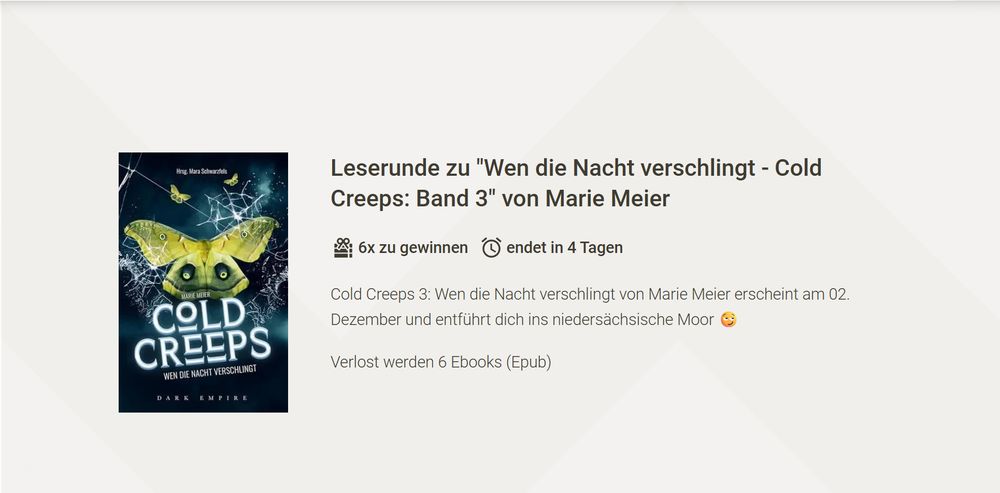 Das Bild ist ein Screenshot der Website LovelyBooks. Links ist das Cover des Buchs "Wen die Nacht verschlingt" von Marie Meier zu sehen. Die Schrift besagt:
"Leserunde zu 'Wen dei Nacht verschlingt − Cold Creeps: Band 3' von Marie Meier; 6x zu gewinnen, endet in 4 Tagen.
Cold Creeps 3: Wen die nacht verschlingt von Marie Meier erscheint am 02. Dezember und entführt dich ins niedersächsische Moor.
Verlost werden 6 Ebooks (Epub)."