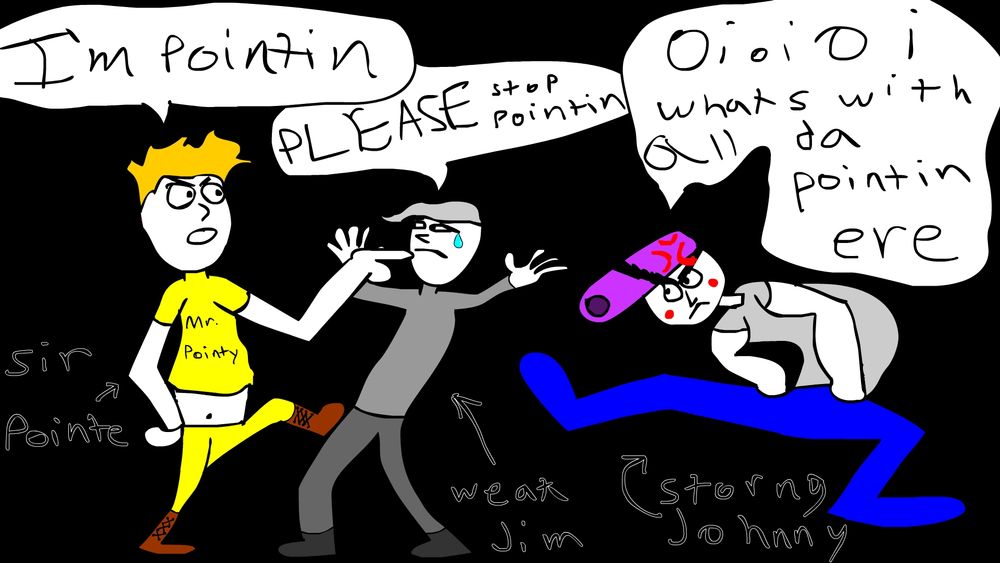 A flash drawing of 3 people. One in a yellow outfit pointing at the guy in the middle and stepping on their knee. Their shirt says mr pointy. They have a speech bubble saying "im pointing". Text "sir pointe" is next to them with an arrow pointing to them.

The guy in the middle is leaning back with hands up. They're in a all grey outfit. Their chat bubble says "please stop pointing". Text "weak jim" with an arrow pointing at them.

The guy on the other side is really hunched over walking over to the other two with a very wide stride. Gray shirt, blue pants, and purple pompadore hairdo. His text bubble says "oi oi oi whats with all da pointin ere". Text "storng jimmy" has arrow pointing at them.