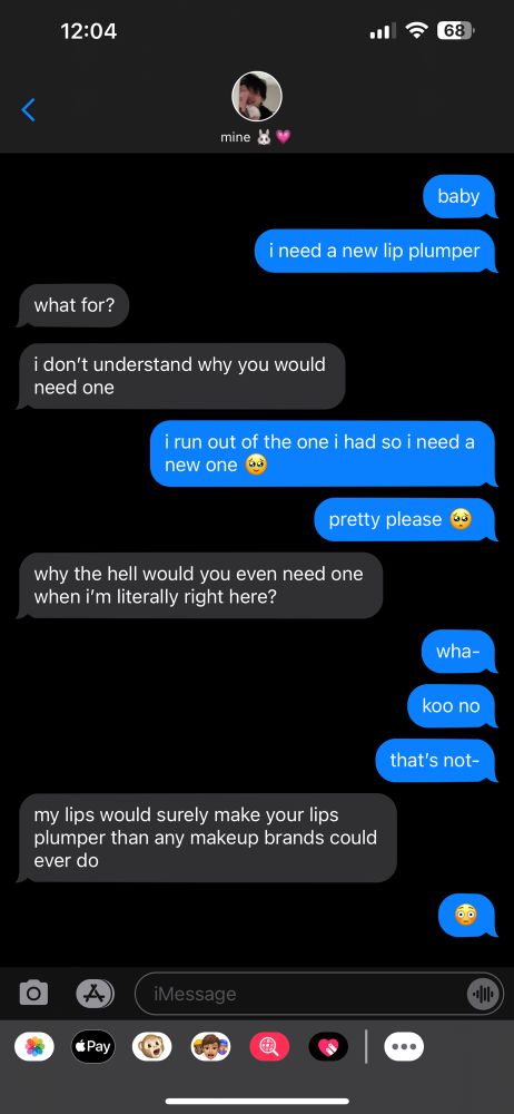 imessage conversation. the conversation reads:
jimin: baby
jimin: i need a new lip plumper
jungkook: what for?
jungkook: i don't understand why you would need one
jimin: i run out of the one i had so i need a new one
jimin: pretty please
jungkook: why the hell would you even need one when i'm literally right here?
jimin: wha-
jimin: koo no
jimin: that's not-
jungkook: my lips would surely make your lips plumper than any makeup brands could ever do
jimin: (emoji wide eyes blushing)