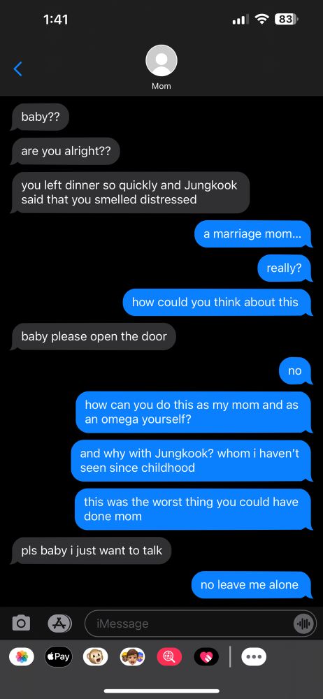 jimin mom: baby?? are you alright?? you left dinner so quickly and jungkook said you smelled distressed
jimin: a marriage mom… really? how could you think about this
jimin mom: baby please open the door
jimin: no. how can you do this as my mom and as an omega yourself? and why with jungkook? whom i haven’t seen since childhood. this was the worst thing you could have done mom
jimin mom: pls baby i just want to talk
jimin: no leave me alone
