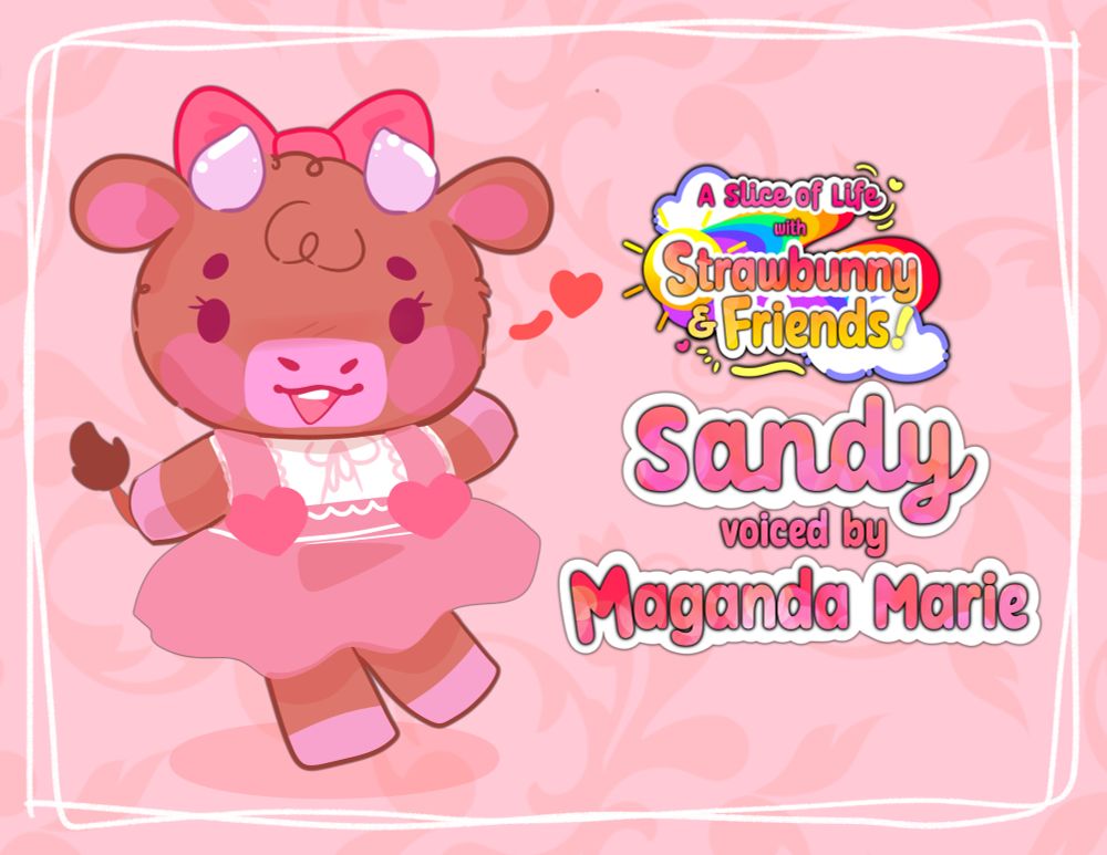 A graphic highlighting and featuring a stylized illustration of a bipedal brown cow character wearing a pink dress, smiling brightly and happily while waving.

Text to the left of her reads,
"Sandy, voiced by Maganda Marie".


A colorful, cheerful, and vibrant
graphic logo is situated above
the aforementioned text. The
logo is featuring gradient text, a
rainbow, Sun, and clouds. Bubbly
pink-to-orange gradient color text
reads, "A Slice of Life with Strawbunny
and Friends!".