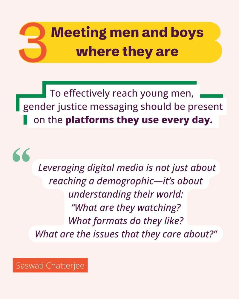 Meeting men and boys where they are.
To effectively reach young men, gender justice messaging should be present
 on the platforms they use every day. 
 Leveraging digital media is not just about
 reaching a demographic—it’s about 
understanding their world:
 “What are they watching? 
What formats do they like?
 What are the issues that they care about?" Saswati Chatterjee.