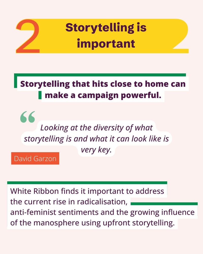 Storytelling is important.
Storytelling that hits close to home can make a campaign powerful.
"Looking at the diversity of what storytelling is and what it can look like is very key," - David Garzon.
White Ribbon finds it important to address
the current rise in radicalisation,
anti-feminist sentiments and the growing influence of the manosphere using upfront storytelling.