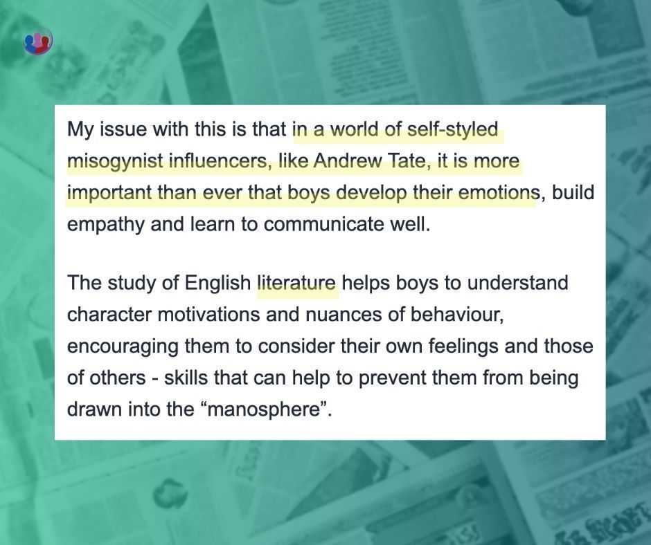 My issue with this is that in a world of self-styled misogynist influencers, like Andrew Tate, it is more important than ever that boys develop their emotions, build empathy and learn to communicate well.

The study of English literature helps boys to understand character motivations and nuances of behaviour, encouraging them to consider their own feelings and those of others - skills that can help to prevent them from being drawn into the “manosphere”.

