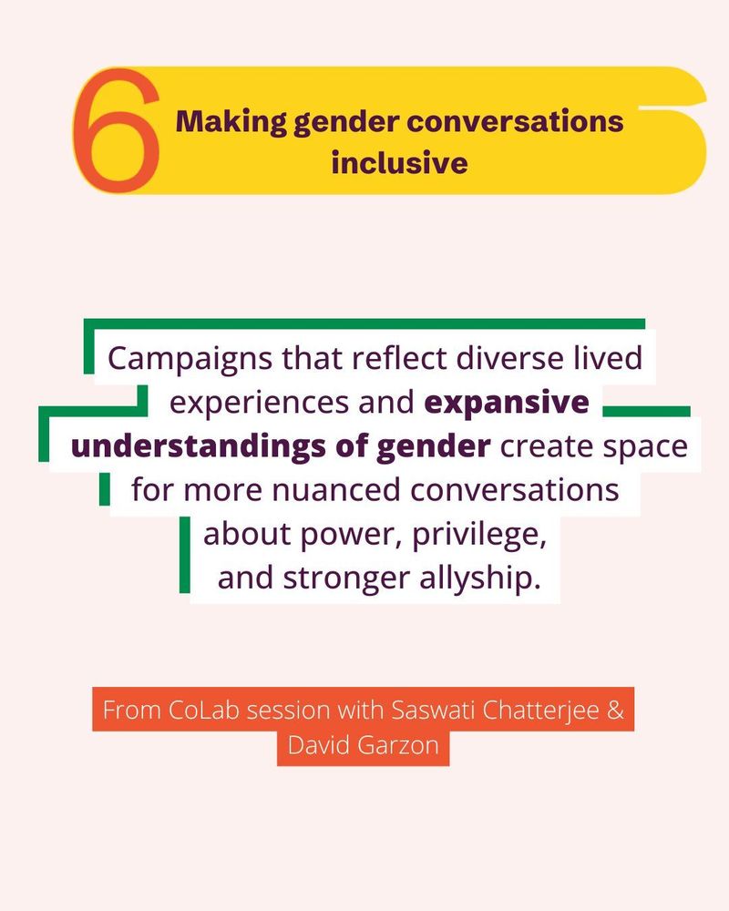 Making gender conversations inclusive.
Campaigns that reflect diverse lived experiences and expansive understandings of gender create space for more nuanced conversations 
about power, privilege,
and stronger allyship.
- From CoLab session with Saswati Chatterjee and David Garzon