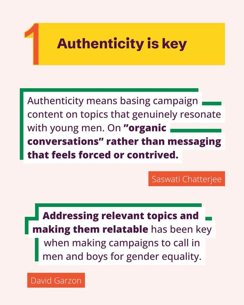 Authenticity is key. Authenticity means basing campaign content on topics that genuinely resonate with young men. On ”organic conversations” rather than messaging that feels forced or contrived - Saswati Chatterjee.
Addressing relevant topics and making them relatable has been key when making campaigns to call in
men and boys for gender equality - David Garzon.