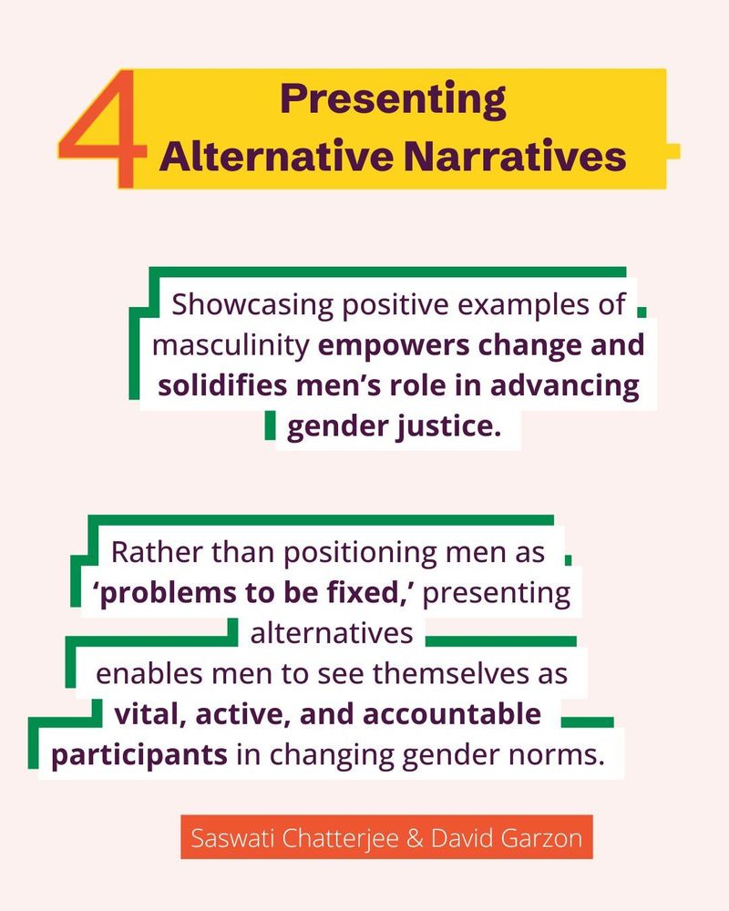 Presenting alternative narratives.
Showcasing positive examples of masculinity empowers change and solidifies men’s role in advancing gender justice. 
Rather than positioning men as 
‘problems to be fixed,’ presenting alternatives
 enables men to see themselves as 
vital, active, and accountable 
participants in changing gender norms. 
Saswati Chatterjee and David Garzon.