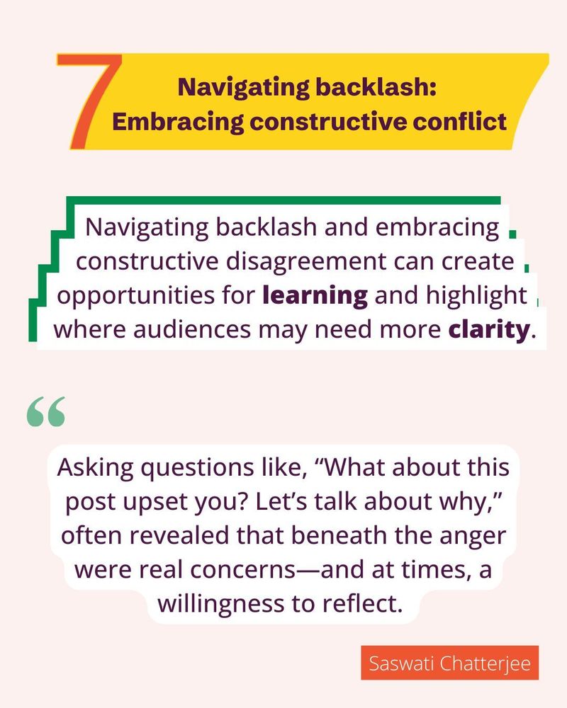 Navigating backlash: Embracing constructive conflict.
Navigating backlash and embracing constructive disagreement can create opportunities for learning and highlight where audiences may need more clarity.
Asking questions like, “What about this post upset you? Let’s talk about why,” often revealed that beneath the anger were real concerns—and at times, a willingness to reflect. - Saswati Chatterjee