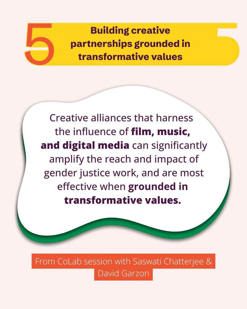 Building creative partnerships grounded in transformative values.
Creative alliances that harness the influence of film, music, and digital media can significantly
amplify the reach and impact of gender justice work, and are most
effective when grounded in transformative values.
- From CoLab session with Saswati Chatterjee and David Garzon