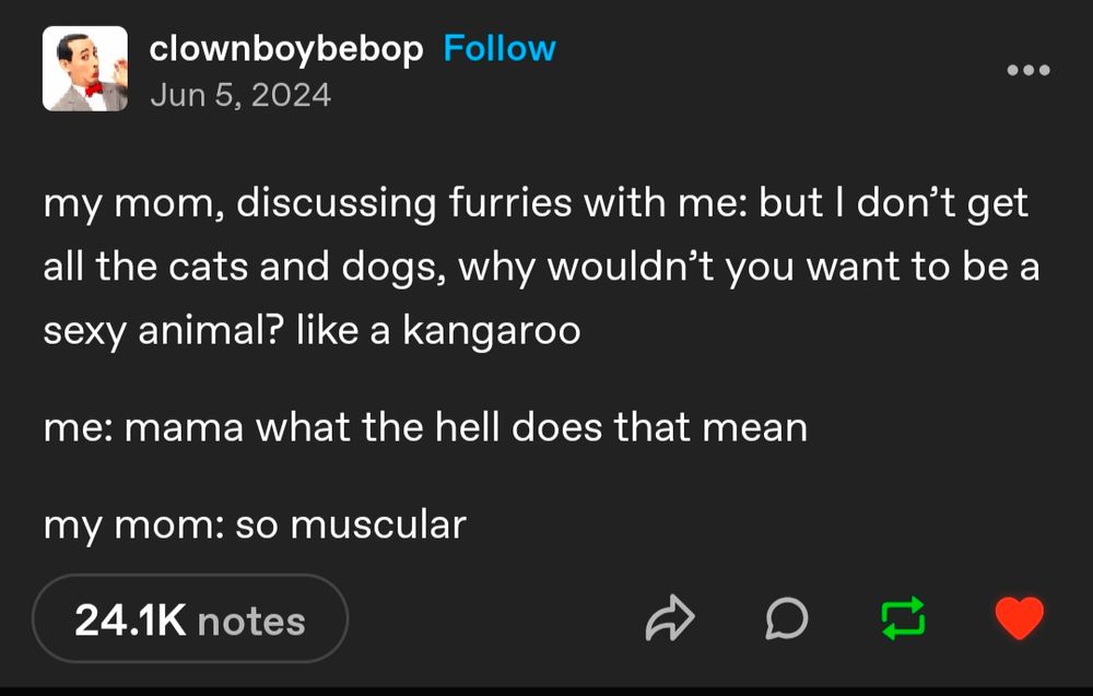 my mom, discussing furries with me: but I don’t get all the cats and dogs, why wouldn’t you want to be a sexy animal? like a kangaroo

me: mama what the hell does that mean

my mom: so muscular

https://www.tumblr.com/nyxgoddessofcandles/779943679907463168?source=share