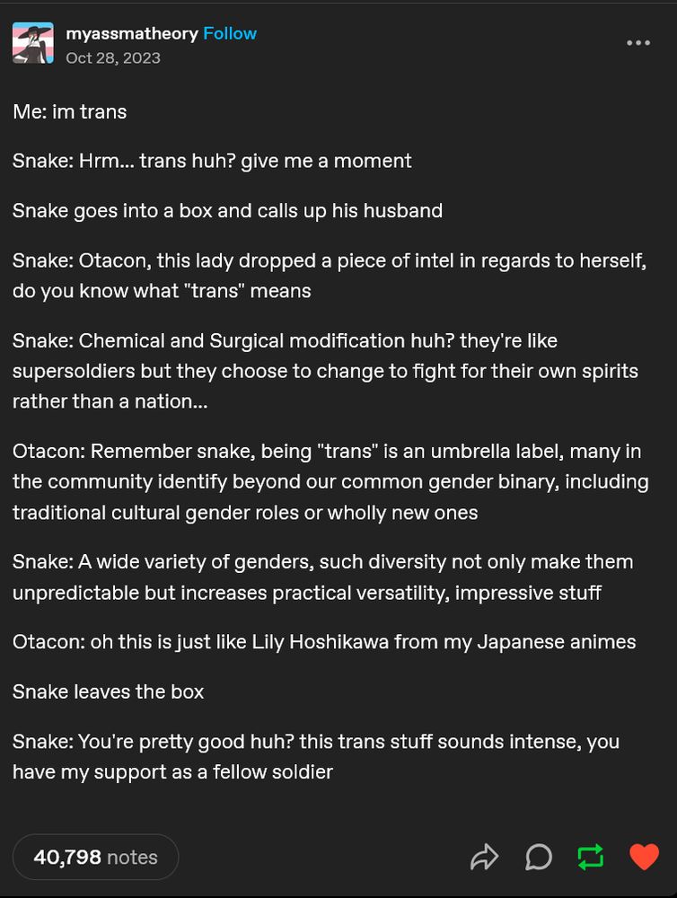 Me: im trans

Snake: Hrm... trans huh? give me a moment 

Snake goes into a box and calls up his husband

Snake: Otacon, this lady dropped a piece of intel in regards to herself, do you know what "trans" means

Snake: Chemical and Surgical modification huh? they're like supersoldiers but they choose to change to fight for their own spirits rather than a nation...

Otacon: Remember snake, being "trans" is an umbrella label, many in the community identify beyond our common gender binary, including traditional cultural gender roles or wholly new ones

Snake: A wide variety of genders, such diversity not only make them unpredictable but increases practical versatility, impressive stuff

Otacon: oh this is just like Lily Hoshikawa from my Japanese animes

Snake leaves the box

Snake: You're pretty good huh? this trans stuff sounds intense, you have my support as a fellow soldier