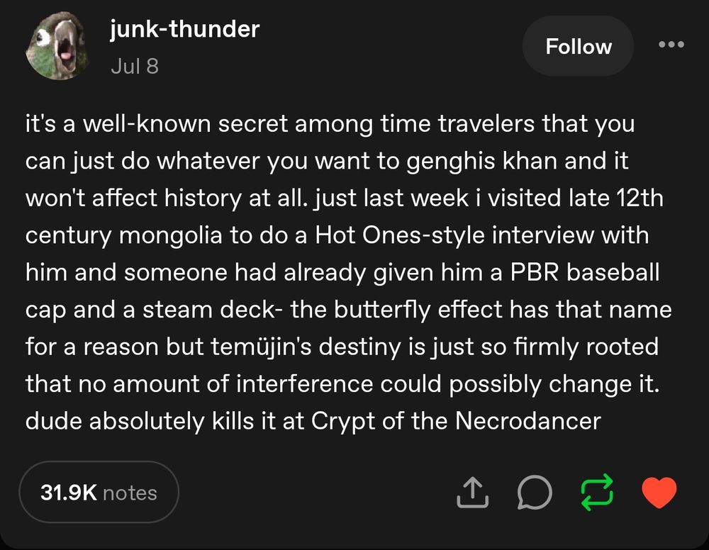 it's a well-known secret among time travelers that you can just do whatever you want to genghis khan and it won't affect history at all. just last week i visited late 12th century mongolia to do a Hot Ones-style interview with him and someone had already given him a PBR baseball cap and a steam deck- the butterfly effect has that name for a reason but temüjin's destiny is just so firmly rooted that no amount of interference could possibly change it. dude absolutely kills it at Crypt of the Necrodancer