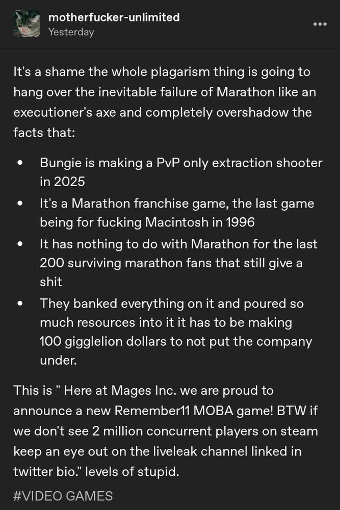 It's a shame the whole plagarism thing is going to hang over the inevitable failure of Marathon like an executioner's axe and completely overshadow the facts that:

Bungie is making a PvP only extraction shooter in 2025

It's a Marathon franchise game, the last game being for fucking Macintosh in 1996

It has nothing to do with Marathon for the last 200 surviving marathon fans that still give a shit

They banked everything on it and poured so much resources into it it has to be making 100 gigglelion dollars to not put the company under.

This is " Here at Mages Inc. we are proud to announce a new Remember11 MOBA game! BTW if we don't see 2 million concurrent players on steam keep an eye out on the liveleak channel linked in twitter bio." levels of stupid.