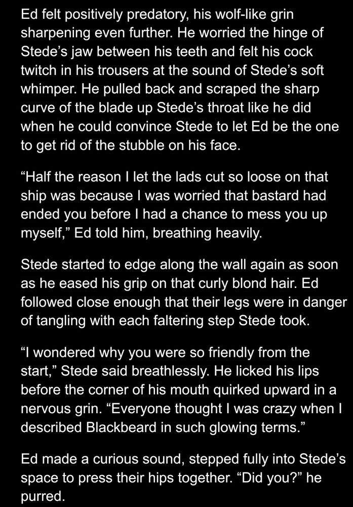 Screenshot of WIP, white text of black background. Text reads: 

Ed felt positively predatory, his wolf-like grin sharpening even further. He worried the hinge of Stede’s jaw between his teeth and felt his cock twitch in his trousers at the sound of Stede’s soft whimper. He pulled back and scraped the sharp curve of the blade up Stede’s throat like he did when he could convince Stede to let Ed be the one to get rid of the stubble on his face. 
“Half the reason I let the lads cut so loose on that ship was because I was worried that bastard had ended you before I had a chance to mess you up myself,” Ed told him, breathing heavily. 
Stede started to edge along the wall again as soon as he eased his grip on that curly blond hair. Ed followed close enough that their legs were in danger of tangling with each faltering step Stede took.
“I wondered why you were so friendly from the start,” Stede said breathlessly. He licked his lips before the corner of his mouth quirked upward in a nervous grin. “Everyone thought I was crazy when I described Blackbeard in such glowing terms.” 
Ed made a curious sound, stepped fully into Stede’s space to press their hips together. “Did you?” he purred. 
