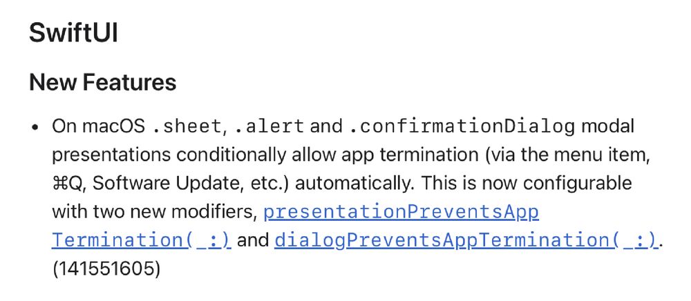 On macOS .sheet, .alert and .confirmationDialog modal presentations conditionally allow app termination (via the menu item, Command+Q, Software Update, etc.) automatically. This is now configurable with two new modifiers, presentationPreventsAppTermination(:) and dialogPreventsAppTermination(:).
(141551605)