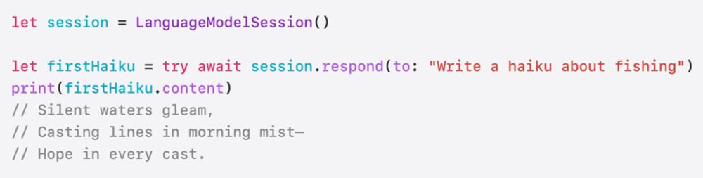 Snippet from #WWDC25 session "Meet the Foundation Models framework"

let session = LanguageModelSession()

let firstHaiku = try await session.respond(to: "Write a haiku about fishing")
print(firstHaiku.content)
// Silent waters gleam,
// Casting lines in morning mist—
// Hope in every cast.